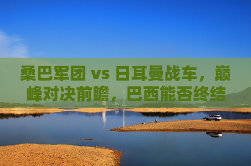 桑巴军团 vs 日耳曼战车，巅峰对决前瞻，巴西能否终结德国心魔？桑巴军团 vs 日耳曼战车，巅峰对决前瞻，巴西能否终结德国心魔？