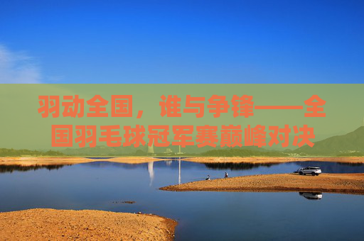 羽动全国，谁与争锋——全国羽毛球冠军赛巅峰对决