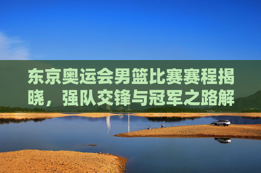 东京奥运会男篮比赛赛程揭晓,强队交锋与冠军之路解析