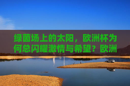 绿茵场上的太阳,欧洲杯为何总闪耀激情与希望?欧洲杯,激情与希望的绿茵之光