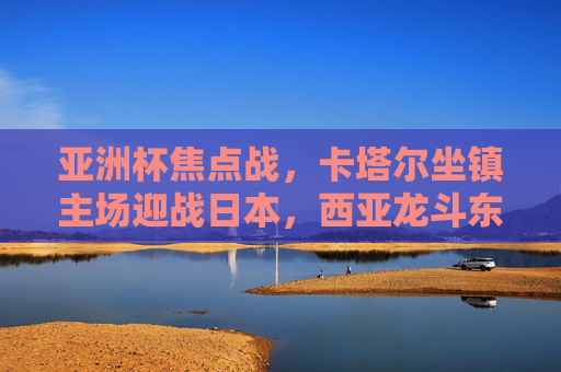 亚洲杯焦点战,卡塔尔坐镇主场迎战日本,西亚龙斗东亚强,亚洲杯焦点战,卡塔尔主场斗日本,西亚龙斗东亚强