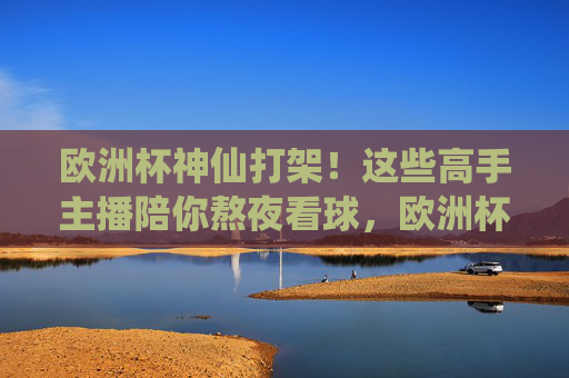 欧洲杯神仙打架！这些高手主播陪你熬夜看球，欧洲杯神仙打架！高手主播陪你熬夜看球