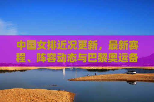 中国女排近况更新，最新赛程、阵容动态与巴黎奥运备战冲刺，中国女排近况，赛程、阵容动态与巴黎奥运备战冲刺