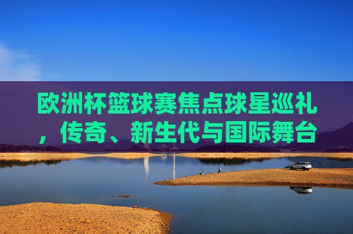 欧洲杯篮球赛焦点球星巡礼,传奇、新生代与国际舞台的璀璨星光,欧洲杯篮球赛焦点球星巡礼,传奇新生代星光耀国际