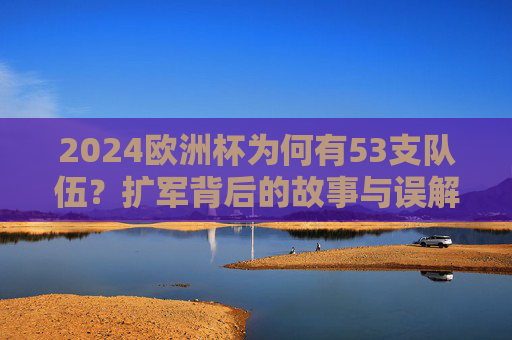 2024欧洲杯为何有53支队伍？扩军背后的故事与误解，2024欧洲杯53队扩军，背后的故事与误解