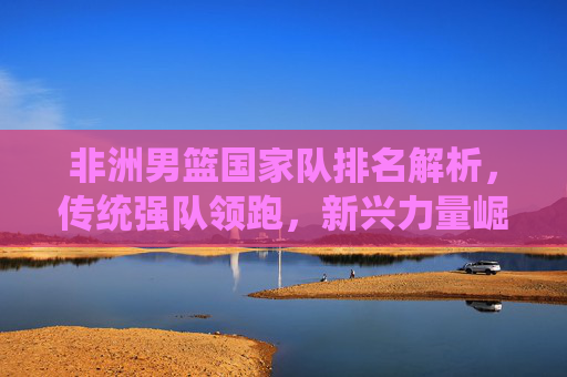 非洲男篮国家队排名解析,传统强队领跑,新兴力量崛起,非洲男篮排名解析,传统强队领跑,新兴力量崛起