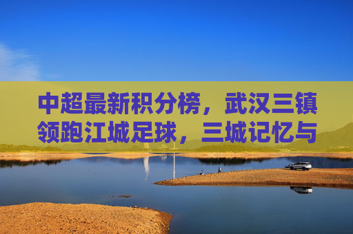 中超最新积分榜,武汉三镇领跑江城足球,三城记忆与当下征程,武汉三镇领跑中超积分榜,江城足球的三城记忆与当下征程