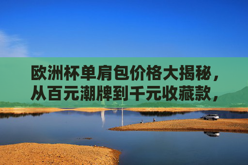 欧洲杯单肩包价格大揭秘,从百元潮牌到千元收藏款,哪款更适合你?欧洲杯单肩包价格大揭秘,百元潮牌到千元收藏款,哪款更适合你?