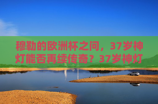 穆勒的欧洲杯之问,37岁神灯能否再续传奇?37岁神灯能否再续欧洲杯传奇?