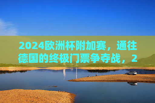 2024欧洲杯附加赛,通往德国的终极门票争夺战,2024欧洲杯附加赛,通往德国的终极门票争夺战