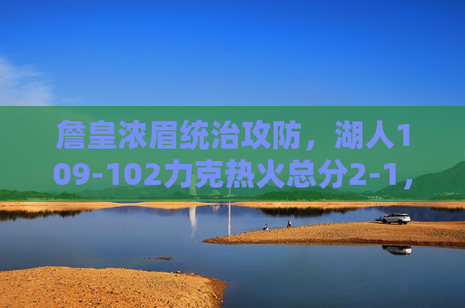 詹皇浓眉统治攻防，湖人109-102力克热火总分2-1，总决赛G3悬念升级，詹皇浓眉统治攻防，湖人力克热火总分2-1，G3悬念升级