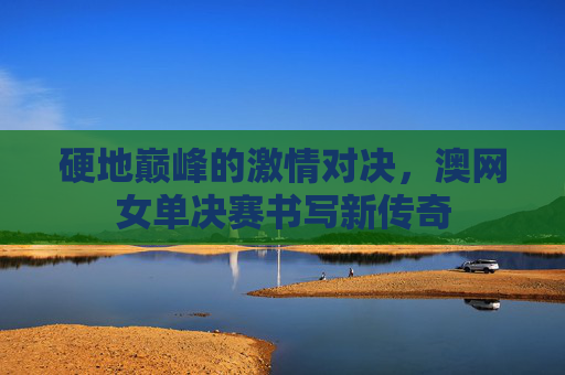 硬地巅峰的激情对决,澳网女单决赛书写新传奇