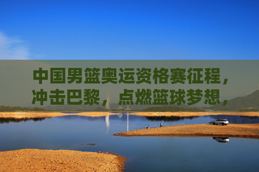 中国男篮奥运资格赛征程，冲击巴黎，点燃篮球梦想，中国男篮奥运资格赛，冲击巴黎，点燃梦想