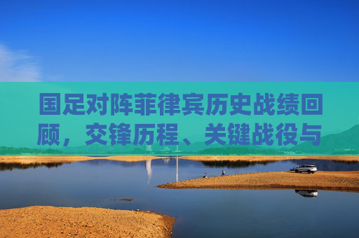 国足对阵菲律宾历史战绩回顾，交锋历程、关键战役与时代变迁，国足对阵菲律宾历史战绩回顾，交锋历程、关键战役与时代变迁