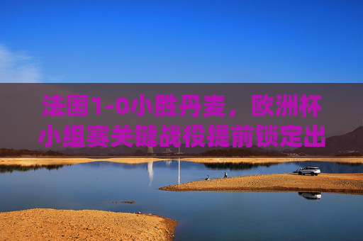 法国1-0小胜丹麦,欧洲杯小组赛关键战役提前锁定出线名额,法国1-0小胜丹麦 提前锁定欧洲杯小组赛出线名额