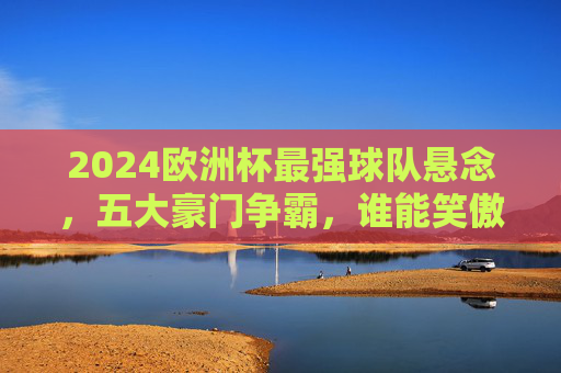 2024欧洲杯最强球队悬念，五大豪门争霸，谁能笑傲欧陆？2024欧洲杯五大豪门争霸，谁能笑傲欧陆？