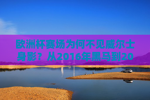 欧洲杯赛场为何不见威尔士身影?从2016年黑马到2024年失利的背后,欧洲杯赛场为何不见威尔士?从2016黑马到2024失利的背后