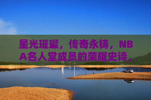星光璀璨，传奇永铸，NBA名人堂成员的荣耀史诗，NBA名人堂，星光璀璨的传奇史诗