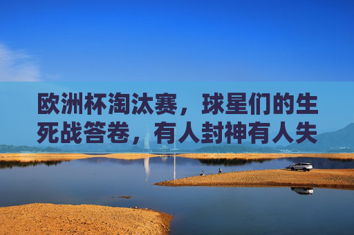 欧洲杯淘汰赛,球星们的生死战答卷,有人封神有人失色?欧洲杯淘汰赛,球星生死战答卷,封神或失色?
