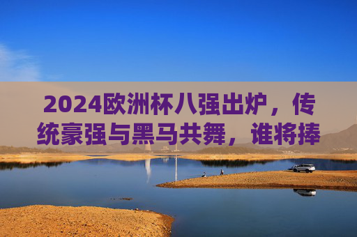 2024欧洲杯八强出炉，传统豪强与黑马共舞，谁将捧起德劳内杯？2024欧洲杯八强，传统豪强与黑马争锋，德劳内杯花落谁家？