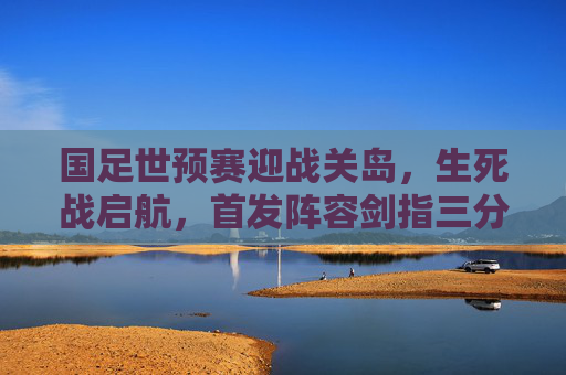 国足世预赛迎战关岛，生死战启航，首发阵容剑指三分，国足世预赛生死战对阵关岛 剑指三分