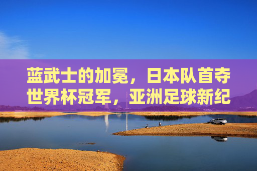 蓝武士的加冕,日本队首夺世界杯冠军,亚洲足球新纪元,蓝武士首夺世界杯冠军!日本队加冕,亚洲足球新纪元