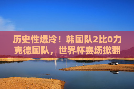 历史性爆冷!韩国队2比0力克德国队,世界杯赛场掀翻日耳曼战车,历史性爆冷!韩国2-0力克德国,世界杯掀翻日耳曼战车