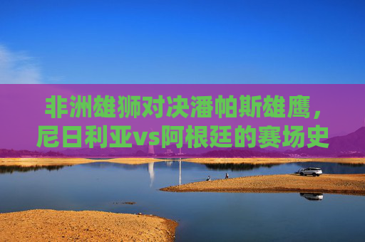 非洲雄狮对决潘帕斯雄鹰，尼日利亚vs阿根廷的赛场史诗与文化共鸣，非洲雄狮对决潘帕斯雄鹰，赛场史诗与文化共鸣
