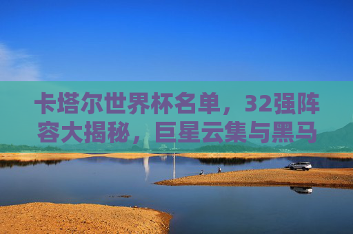 卡塔尔世界杯名单,32强阵容大揭秘,巨星云集与黑马暗涌,卡塔尔世界杯32强阵容大揭秘,巨星云集与黑马暗涌