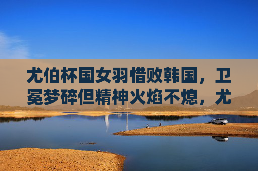 尤伯杯国女羽惜败韩国，卫冕梦碎但精神火焰不熄，尤伯杯国羽女队惜败韩国 卫冕梦碎但精神火焰不熄