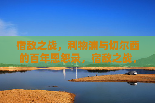 宿敌之战，利物浦与切尔西的百年恩怨录，宿敌之战，利物浦与切尔西百年恩怨