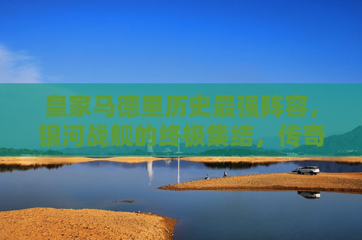 皇家马德里历史最强阵容,银河战舰的终极集结,传奇永不落幕,皇家马德里银河战舰,历史最强阵容的终极集结