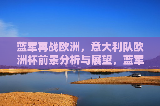 蓝军再战欧洲,意大利队欧洲杯前景分析与展望,蓝军再战欧洲,意大利队欧洲杯前景展望