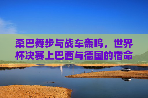 桑巴舞步与战车轰鸣，世界杯决赛上巴西与德国的宿命对决，桑巴舞步VS战车轰鸣，世界杯决赛宿命对决