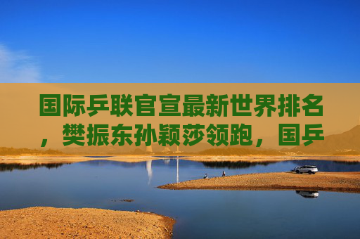 国际乒联官宣最新世界排名,樊振东孙颖莎领跑,国乒包揽单打前十