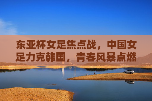东亚杯女足焦点战，中国女足力克韩国，青春风暴点燃亚洲赛场，东亚杯焦点战，中国女足力克韩国，青春风暴点燃亚洲