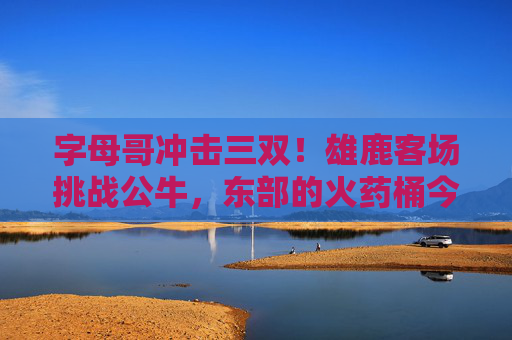 字母哥冲击三双！雄鹿客场挑战公牛，东部的火药桶今晚点燃，字母哥冲击三双！雄鹿客场挑战公牛，东部火药桶今晚点燃