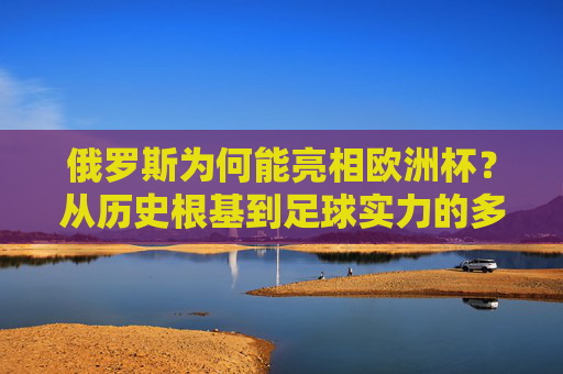 俄罗斯为何能亮相欧洲杯?从历史根基到足球实力的多维解析,俄罗斯亮相欧洲杯,历史根基与足球实力的多维解析