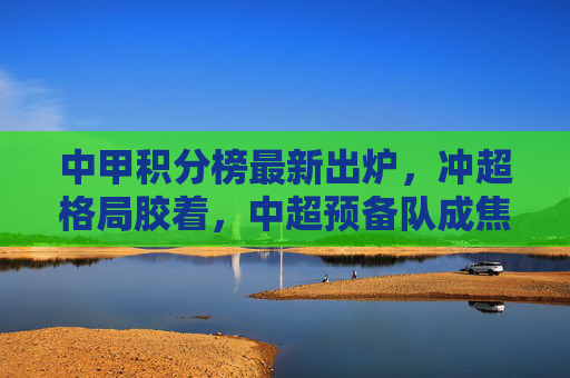 中甲积分榜最新出炉,冲超格局胶着,中超预备队成焦点?中甲冲超胶着,中超预备队成焦点