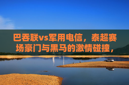 巴吞联vs军用电信,泰超赛场豪门与黑马的激情碰撞,泰超豪门巴吞联VS黑马军用电信,激情碰撞