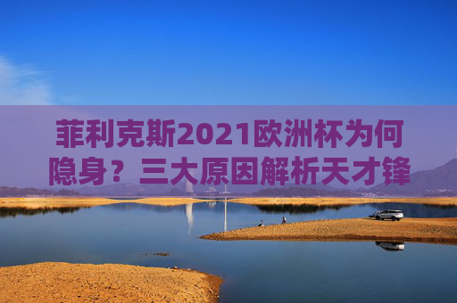菲利克斯2021欧洲杯为何隐身?三大原因解析天才锋将的缺席之谜