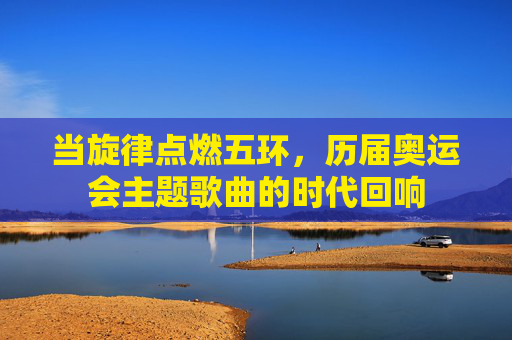 当旋律点燃五环,历届奥运会主题歌曲的时代回响