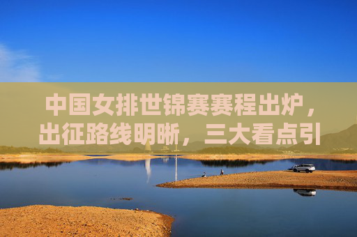 中国女排世锦赛赛程出炉，出征路线明晰，三大看点引期待，中国女排世锦赛赛程出炉，出征路线明晰，三大看点引期待