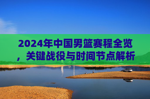 2024年中国男篮赛程全览,关键战役与时间节点解析,2024年中国男篮赛程全览,关键战役与时间节点解析