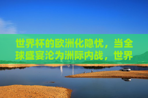 世界杯的欧洲化隐忧,当全球盛宴沦为洲际内战,世界杯的欧洲化隐忧,洲际内战取代全球盛宴