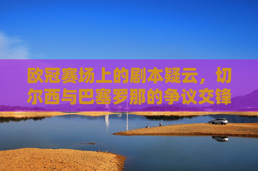 欧冠赛场上的剧本疑云,切尔西与巴塞罗那的争议交锋回顾,欧冠剧本疑云,切尔西与巴塞罗那争议交锋回顾