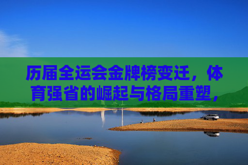 历届全运会金牌榜变迁,体育强省的崛起与格局重塑,全运会金牌榜变迁,体育强省崛起与格局重塑