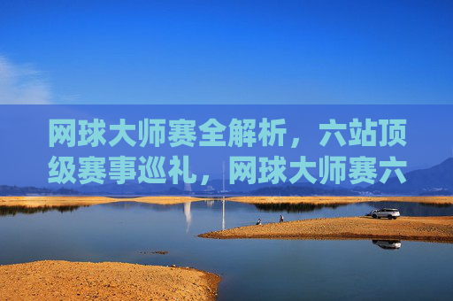 网球大师赛全解析,六站顶级赛事巡礼,网球大师赛六站顶级赛事全解析