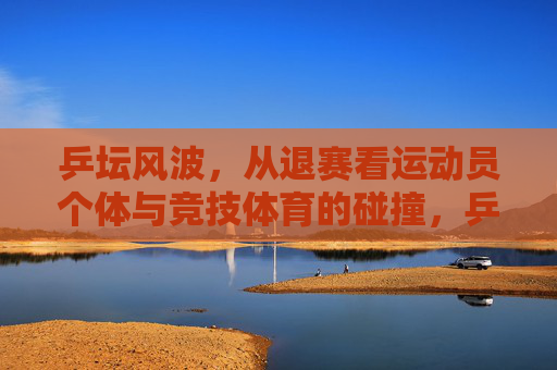 乒坛风波,从退赛看运动员个体与竞技体育的碰撞,乒坛退赛,个体与竞技的碰撞