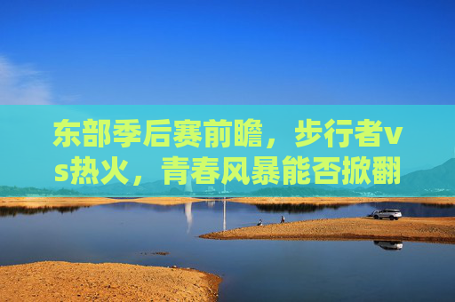 东部季后赛前瞻，步行者vs热火，青春风暴能否掀翻老辣铁军？东部季后赛前瞻，步行者青春风暴能否掀翻热火老辣铁军